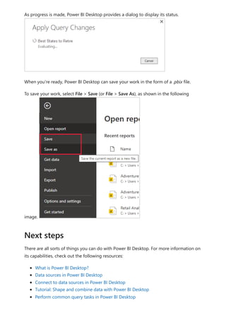 As progress is made, Power BI Desktop provides a dialog to display its status.
When you're ready, Power BI Desktop can save your work in the form of a .pbix file.
To save your work, select File > Save (or File > Save As), as shown in the following
image.
There are all sorts of things you can do with Power BI Desktop. For more information on
its capabilities, check out the following resources:
What is Power BI Desktop?
Data sources in Power BI Desktop
Connect to data sources in Power BI Desktop
Tutorial: Shape and combine data with Power BI Desktop
Perform common query tasks in Power BI Desktop
Next steps
 