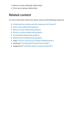 3. Many-to-many cardinality relationships
4. Cross source group relationships
For more information about this article, check out the following resources:
Understand star schema and the importance for Power BI
One-to-one relationship guidance
Many-to-many relationship guidance
Active vs inactive relationship guidance
Bi-directional relationship guidance
Relationship troubleshooting guidance
Video: The Do's and Don'ts of Power BI Relationships
Questions? Try asking the Power BI Community
Suggestions? Contribute ideas to improve Power BI
Related content
 