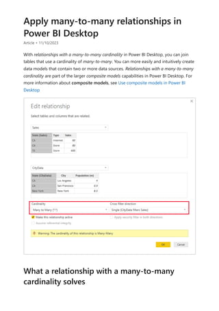 Apply many-to-many relationships in
Power BI Desktop
Article • 11/10/2023
With relationships with a many-to-many cardinality in Power BI Desktop, you can join
tables that use a cardinality of many-to-many. You can more easily and intuitively create
data models that contain two or more data sources. Relationships with a many-to-many
cardinality are part of the larger composite models capabilities in Power BI Desktop. For
more information about composite models, see Use composite models in Power BI
Desktop
What a relationship with a many-to-many
cardinality solves
 