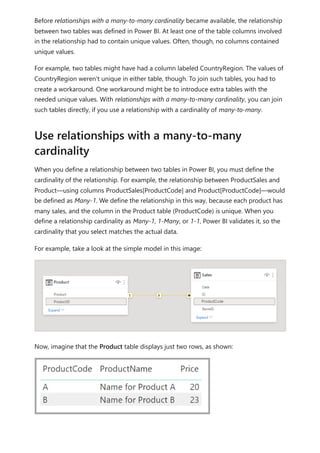 Before relationships with a many-to-many cardinality became available, the relationship
between two tables was defined in Power BI. At least one of the table columns involved
in the relationship had to contain unique values. Often, though, no columns contained
unique values.
For example, two tables might have had a column labeled CountryRegion. The values of
CountryRegion weren't unique in either table, though. To join such tables, you had to
create a workaround. One workaround might be to introduce extra tables with the
needed unique values. With relationships with a many-to-many cardinality, you can join
such tables directly, if you use a relationship with a cardinality of many-to-many.
When you define a relationship between two tables in Power BI, you must define the
cardinality of the relationship. For example, the relationship between ProductSales and
Product—using columns ProductSales[ProductCode] and Product[ProductCode]—would
be defined as Many-1. We define the relationship in this way, because each product has
many sales, and the column in the Product table (ProductCode) is unique. When you
define a relationship cardinality as Many-1, 1-Many, or 1-1, Power BI validates it, so the
cardinality that you select matches the actual data.
For example, take a look at the simple model in this image:
Now, imagine that the Product table displays just two rows, as shown:
Use relationships with a many-to-many
cardinality
 