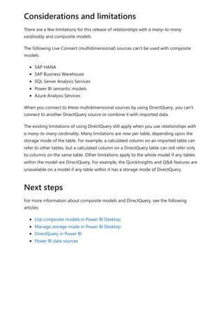 There are a few limitations for this release of relationships with a many-to-many
cardinality and composite models.
The following Live Connect (multidimensional) sources can't be used with composite
models:
SAP HANA
SAP Business Warehouse
SQL Server Analysis Services
Power BI semantic models
Azure Analysis Services
When you connect to these multidimensional sources by using DirectQuery, you can't
connect to another DirectQuery source or combine it with imported data.
The existing limitations of using DirectQuery still apply when you use relationships with
a many-to-many cardinality. Many limitations are now per table, depending upon the
storage mode of the table. For example, a calculated column on an imported table can
refer to other tables, but a calculated column on a DirectQuery table can still refer only
to columns on the same table. Other limitations apply to the whole model if any tables
within the model are DirectQuery. For example, the QuickInsights and Q&A features are
unavailable on a model if any table within it has a storage mode of DirectQuery.
For more information about composite models and DirectQuery, see the following
articles:
Use composite models in Power BI Desktop
Manage storage mode in Power BI Desktop
DirectQuery in Power BI
Power BI data sources
Considerations and limitations
Next steps
 