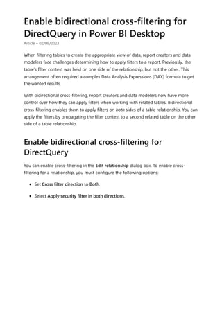 Enable bidirectional cross-filtering for
DirectQuery in Power BI Desktop
Article • 02/09/2023
When filtering tables to create the appropriate view of data, report creators and data
modelers face challenges determining how to apply filters to a report. Previously, the
table's filter context was held on one side of the relationship, but not the other. This
arrangement often required a complex Data Analysis Expressions (DAX) formula to get
the wanted results.
With bidirectional cross-filtering, report creators and data modelers now have more
control over how they can apply filters when working with related tables. Bidirectional
cross-filtering enables them to apply filters on both sides of a table relationship. You can
apply the filters by propagating the filter context to a second related table on the other
side of a table relationship.
You can enable cross-filtering in the Edit relationship dialog box. To enable cross-
filtering for a relationship, you must configure the following options:
Set Cross filter direction to Both.
Select Apply security filter in both directions.
Enable bidirectional cross-filtering for
DirectQuery
 