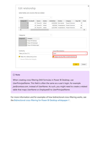 For more information and for examples of how bidirectional cross-filtering works, see
the Bidirectional cross-filtering for Power BI Desktop whitepaper .
７ Note
When creating cross filtering DAX formulas in Power BI Desktop, use
UserPrincipalName. This field is often the same as a user's login, for example
joe@contoso.com, instead of UserName. As such, you might need to create a related
table that maps UserName or EmployeeID to UserPrincipalName.
 