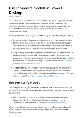 Use composite models in Power BI
Desktop
Article • 01/03/2024
Previously in Power BI Desktop, when you used a DirectQuery in a report, no other data
connections, whether DirectQuery or import, were allowed for that report. With
composite models, that restriction is removed. A report can seamlessly include data
connections from more than one DirectQuery or import data connection, in any
combination you choose.
The composite models capability in Power BI Desktop consists of three related features:
Composite models: Allows a report to have two or more data connections from
different source groups. These source groups can be one or more DirectQuery
connections and an import connection, two or more DirectQuery connections, or
any combination thereof. This article describes composite models in detail.
Many-to-many relationships: With composite models, you can establish many-to-
many relationships between tables. This approach removes requirements for
unique values in tables. It also removes previous workarounds, such as introducing
new tables only to establish relationships. For more information, see Apply many-
many relationships in Power BI Desktop.
Storage mode: You can now specify which visuals query back-end data sources.
This feature helps improve performance and reduce back-end load. Previously,
even simple visuals, such as slicers, initiated queries to back-end sources. For more
information, see Manage storage mode in Power BI Desktop.
With composite models, you can connect to different kinds of data sources when you
use Power BI Desktop or the Power BI service. You can make those data connections in a
couple of ways:
By importing data to Power BI, which is the most common way to get data.
By connecting directly to data in its original source repository by using
DirectQuery. To learn more about DirectQuery, see DirectQuery in Power BI.
When you use DirectQuery, composite models make it possible to create a Power BI
model, such as a single .pbix Power BI Desktop file that does either or both of the
following actions:
Use composite models
 