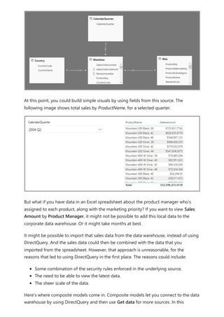 At this point, you could build simple visuals by using fields from this source. The
following image shows total sales by ProductName, for a selected quarter.
But what if you have data in an Excel spreadsheet about the product manager who's
assigned to each product, along with the marketing priority? If you want to view Sales
Amount by Product Manager, it might not be possible to add this local data to the
corporate data warehouse. Or it might take months at best.
It might be possible to import that sales data from the data warehouse, instead of using
DirectQuery. And the sales data could then be combined with the data that you
imported from the spreadsheet. However, that approach is unreasonable, for the
reasons that led to using DirectQuery in the first place. The reasons could include:
Some combination of the security rules enforced in the underlying source.
The need to be able to view the latest data.
The sheer scale of the data.
Here's where composite models come in. Composite models let you connect to the data
warehouse by using DirectQuery and then use Get data for more sources. In this
 