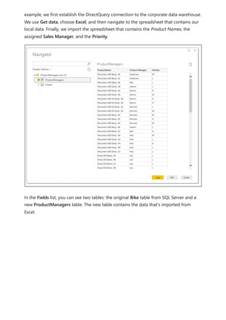 example, we first establish the DirectQuery connection to the corporate data warehouse.
We use Get data, choose Excel, and then navigate to the spreadsheet that contains our
local data. Finally, we import the spreadsheet that contains the Product Names, the
assigned Sales Manager, and the Priority.
In the Fields list, you can see two tables: the original Bike table from SQL Server and a
new ProductManagers table. The new table contains the data that's imported from
Excel.
 