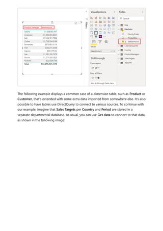 The following example displays a common case of a dimension table, such as Product or
Customer, that's extended with some extra data imported from somewhere else. It's also
possible to have tables use DirectQuery to connect to various sources. To continue with
our example, imagine that Sales Targets per Country and Period are stored in a
separate departmental database. As usual, you can use Get data to connect to that data,
as shown in the following image:
 