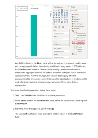 Any field (column) in the Fields pane with a sigma icon is numeric, and its values
can be aggregated. Rather than display a table with many values (2,000,000 rows
for SalesAmount), Power BI Desktop automatically creates and calculates a
measure to aggregate the data if it detects a numeric datatype. Sum is the default
aggregation for a numeric datatype, but you can easily apply different
aggregations like average or count. Understanding aggregations is fundamental to
understanding measures, because every measure performs some type of
aggregation.
To change the chart aggregation, follow these steps:
1. Select the SalesAmount visualization in the report canvas.
2. In the Values area of the Visualizations pane, select the down arrow to the right of
SalesAmount.
3. From the menu that appears, select Average.
The visualization changes to an average of all sales values in the SalesAmount
field.
 