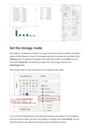 Each table in a composite model has a storage mode that indicates whether the table is
based on DirectQuery or import. The storage mode can be viewed and modified in the
Property pane. To display the storage mode, right-click a table in the Fields list, and
then select Properties. The following image shows the storage mode for the
SalesTargets table.
The storage mode can also be viewed on the tooltip for each table.
For any Power BI Desktop file (a .pbix file) that contains some tables from DirectQuery
and some import tables, the status bar displays a storage mode called Mixed. You can
select that term in the status bar and easily switch all tables to import.
Set the storage mode
 