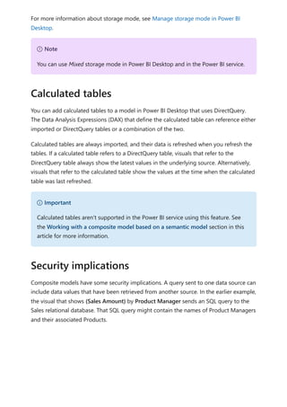 For more information about storage mode, see Manage storage mode in Power BI
Desktop.
You can add calculated tables to a model in Power BI Desktop that uses DirectQuery.
The Data Analysis Expressions (DAX) that define the calculated table can reference either
imported or DirectQuery tables or a combination of the two.
Calculated tables are always imported, and their data is refreshed when you refresh the
tables. If a calculated table refers to a DirectQuery table, visuals that refer to the
DirectQuery table always show the latest values in the underlying source. Alternatively,
visuals that refer to the calculated table show the values at the time when the calculated
table was last refreshed.
Composite models have some security implications. A query sent to one data source can
include data values that have been retrieved from another source. In the earlier example,
the visual that shows (Sales Amount) by Product Manager sends an SQL query to the
Sales relational database. That SQL query might contain the names of Product Managers
and their associated Products.
７ Note
You can use Mixed storage mode in Power BI Desktop and in the Power BI service.
Calculated tables
） Important
Calculated tables aren't supported in the Power BI service using this feature. See
the Working with a composite model based on a semantic model section in this
article for more information.
Security implications
 