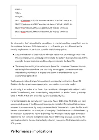 So, information that's stored in the spreadsheet is now included in a query that's sent to
the relational database. If this information is confidential, you should consider the
security implications. In particular, consider the following points:
Any administrator of the database who can view traces or audit logs could view
this information, even without permissions to the data in its original source. In this
example, the administrator would need permissions to the Excel file.
The encryption settings for each source should be considered. You want to avoid
retrieving information from one source by an encrypted connection and then
inadvertently including it in a query that's sent to another source by an
unencrypted connection.
To allow confirmation that you've considered any security implications, Power BI
Desktop displays a warning message when you create a composite model.
Additionally, if an author adds Table1 from Model A to a Composite Model (let's call it
Model C for reference), then a user viewing a report built on Model C could query any
table in Model A that isn't protected by row-level security RLS.
For similar reasons, be careful when you open a Power BI Desktop file that's sent from
an untrusted source. If the file contains composite models, information that someone
retrieves from one source, by using the credentials of the user who opens the file, would
be sent to another data source as part of the query. The information could be viewed by
the malicious author of the Power BI Desktop file. When you initially open a Power BI
Desktop file that contains multiple sources, Power BI Desktop displays a warning. The
warning is similar to the one that's displayed when you open a file that contains native
SQL queries.
Performance implications
 
