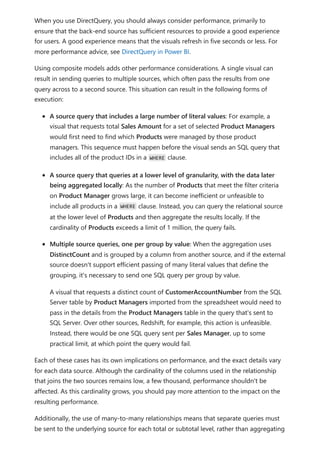 When you use DirectQuery, you should always consider performance, primarily to
ensure that the back-end source has sufficient resources to provide a good experience
for users. A good experience means that the visuals refresh in five seconds or less. For
more performance advice, see DirectQuery in Power BI.
Using composite models adds other performance considerations. A single visual can
result in sending queries to multiple sources, which often pass the results from one
query across to a second source. This situation can result in the following forms of
execution:
A source query that includes a large number of literal values: For example, a
visual that requests total Sales Amount for a set of selected Product Managers
would first need to find which Products were managed by those product
managers. This sequence must happen before the visual sends an SQL query that
includes all of the product IDs in a WHERE clause.
A source query that queries at a lower level of granularity, with the data later
being aggregated locally: As the number of Products that meet the filter criteria
on Product Manager grows large, it can become inefficient or unfeasible to
include all products in a WHERE clause. Instead, you can query the relational source
at the lower level of Products and then aggregate the results locally. If the
cardinality of Products exceeds a limit of 1 million, the query fails.
Multiple source queries, one per group by value: When the aggregation uses
DistinctCount and is grouped by a column from another source, and if the external
source doesn't support efficient passing of many literal values that define the
grouping, it's necessary to send one SQL query per group by value.
A visual that requests a distinct count of CustomerAccountNumber from the SQL
Server table by Product Managers imported from the spreadsheet would need to
pass in the details from the Product Managers table in the query that's sent to
SQL Server. Over other sources, Redshift, for example, this action is unfeasible.
Instead, there would be one SQL query sent per Sales Manager, up to some
practical limit, at which point the query would fail.
Each of these cases has its own implications on performance, and the exact details vary
for each data source. Although the cardinality of the columns used in the relationship
that joins the two sources remains low, a few thousand, performance shouldn't be
affected. As this cardinality grows, you should pay more attention to the impact on the
resulting performance.
Additionally, the use of many-to-many relationships means that separate queries must
be sent to the underlying source for each total or subtotal level, rather than aggregating
 
