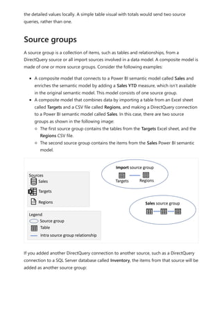 the detailed values locally. A simple table visual with totals would send two source
queries, rather than one.
A source group is a collection of items, such as tables and relationships, from a
DirectQuery source or all import sources involved in a data model. A composite model is
made of one or more source groups. Consider the following examples:
A composite model that connects to a Power BI semantic model called Sales and
enriches the semantic model by adding a Sales YTD measure, which isn't available
in the original semantic model. This model consists of one source group.
A composite model that combines data by importing a table from an Excel sheet
called Targets and a CSV file called Regions, and making a DirectQuery connection
to a Power BI semantic model called Sales. In this case, there are two source
groups as shown in the following image:
The first source group contains the tables from the Targets Excel sheet, and the
Regions CSV file.
The second source group contains the items from the Sales Power BI semantic
model.
If you added another DirectQuery connection to another source, such as a DirectQuery
connection to a SQL Server database called Inventory, the items from that source will be
added as another source group:
Source groups
 