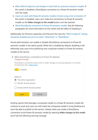 Allow XMLA Endpoints and Analyze in Excel with on-premises semantic models. If
this switch is disabled a DirectQuery connection to a Power BI semantic model
can't be made.
Users can work with Power BI semantic models in Excel using a live connection. If
this switch is disabled, users can't make live connections to Power BI semantic
models so the Make changes to this model button can't be reached.
Allow DirectQuery connection to Power BI semantic models. See the following
paragraphs for more information on this switch and the effect of disabling it.
Additionally, for Premium capacities and Premium Per User the "XMLA endpoint" setting
should be enabled and set to to either "Read Only" or "Read/Write".
Tenant administrators can enable or disable DirectQuery connections to Power BI
semantic models in the admin portal. While this is enabled by default, disabling it will
effectively stop users from publishing new composite models on Power BI semantic
models to the service.
Existing reports that leverage a composite model on a Power BI semantic model will
continue to work and users can still create the composite model in using Desktop but
won't be able to publish to the service. Instead, when you create a DirectQuery
connection to the Power BI semantic model by selecting Make changes to this model
you'll see the following warning message:
 