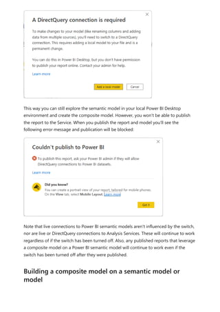 This way you can still explore the semantic model in your local Power BI Desktop
environment and create the composite model. However, you won't be able to publish
the report to the Service. When you publish the report and model you'll see the
following error message and publication will be blocked:
Note that live connections to Power BI semantic models aren't influenced by the switch,
nor are live or DirectQuery connections to Analysis Services. These will continue to work
regardless of if the switch has been turned off. Also, any published reports that leverage
a composite model on a Power BI semantic model will continue to work even if the
switch has been turned off after they were published.
Building a composite model on a semantic model or
model
 
