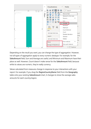 Depending on the result you want, you can change the type of aggregation. However,
not all types of aggregation apply to every numeric datatype. For example, for the
SalesAmount field, Sum and Average are useful, and Minimum and Maximum have their
place as well. However, Count doesn't make sense for the SalesAmount field, because
while its values are numeric, they’re really currency.
Values calculated from measures change in response to your interactions with your
report. For example, if you drag the RegionCountryName field from the Geography
table onto your existing SalesAmount chart, it changes to show the average sales
amounts for each country/region.
 