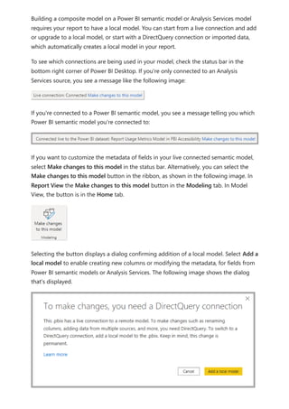 Building a composite model on a Power BI semantic model or Analysis Services model
requires your report to have a local model. You can start from a live connection and add
or upgrade to a local model, or start with a DirectQuery connection or imported data,
which automatically creates a local model in your report.
To see which connections are being used in your model, check the status bar in the
bottom right corner of Power BI Desktop. If you're only connected to an Analysis
Services source, you see a message like the following image:
If you're connected to a Power BI semantic model, you see a message telling you which
Power BI semantic model you're connected to:
If you want to customize the metadata of fields in your live connected semantic model,
select Make changes to this model in the status bar. Alternatively, you can select the
Make changes to this model button in the ribbon, as shown in the following image. In
Report View the Make changes to this model button in the Modeling tab. In Model
View, the button is in the Home tab.
Selecting the button displays a dialog confirming addition of a local model. Select Add a
local model to enable creating new columns or modifying the metadata, for fields from
Power BI semantic models or Analysis Services. The following image shows the dialog
that's displayed.
 