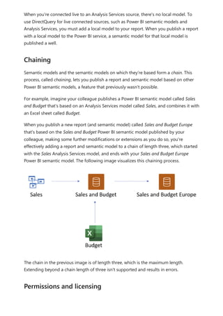When you're connected live to an Analysis Services source, there's no local model. To
use DirectQuery for live connected sources, such as Power BI semantic models and
Analysis Services, you must add a local model to your report. When you publish a report
with a local model to the Power BI service, a semantic model for that local model is
published a well.
Semantic models and the semantic models on which they're based form a chain. This
process, called chaining, lets you publish a report and semantic model based on other
Power BI semantic models, a feature that previously wasn't possible.
For example, imagine your colleague publishes a Power BI semantic model called Sales
and Budget that's based on an Analysis Services model called Sales, and combines it with
an Excel sheet called Budget.
When you publish a new report (and semantic model) called Sales and Budget Europe
that's based on the Sales and Budget Power BI semantic model published by your
colleague, making some further modifications or extensions as you do so, you're
effectively adding a report and semantic model to a chain of length three, which started
with the Sales Analysis Services model, and ends with your Sales and Budget Europe
Power BI semantic model. The following image visualizes this chaining process.
The chain in the previous image is of length three, which is the maximum length.
Extending beyond a chain length of three isn't supported and results in errors.
Chaining
Permissions and licensing
 