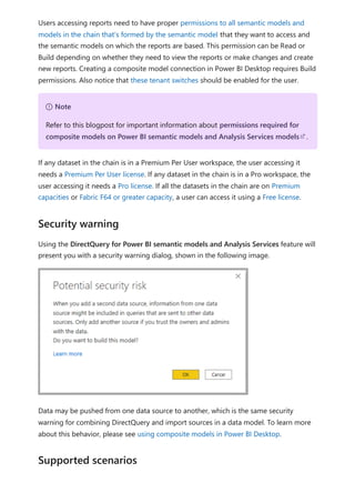 Users accessing reports need to have proper permissions to all semantic models and
models in the chain that's formed by the semantic model that they want to access and
the semantic models on which the reports are based. This permission can be Read or
Build depending on whether they need to view the reports or make changes and create
new reports. Creating a composite model connection in Power BI Desktop requires Build
permissions. Also notice that these tenant switches should be enabled for the user.
If any dataset in the chain is in a Premium Per User workspace, the user accessing it
needs a Premium Per User license. If any dataset in the chain is in a Pro workspace, the
user accessing it needs a Pro license. If all the datasets in the chain are on Premium
capacities or Fabric F64 or greater capacity, a user can access it using a Free license.
Using the DirectQuery for Power BI semantic models and Analysis Services feature will
present you with a security warning dialog, shown in the following image.
Data may be pushed from one data source to another, which is the same security
warning for combining DirectQuery and import sources in a data model. To learn more
about this behavior, please see using composite models in Power BI Desktop.
７ Note
Refer to this blogpost for important information about permissions required for
composite models on Power BI semantic models and Analysis Services models .
Security warning
Supported scenarios
 