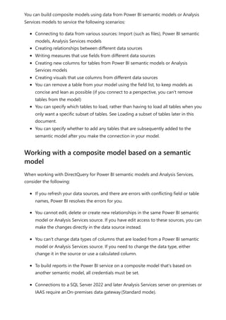 You can build composite models using data from Power BI semantic models or Analysis
Services models to service the following scenarios:
Connecting to data from various sources: Import (such as files), Power BI semantic
models, Analysis Services models
Creating relationships between different data sources
Writing measures that use fields from different data sources
Creating new columns for tables from Power BI semantic models or Analysis
Services models
Creating visuals that use columns from different data sources
You can remove a table from your model using the field list, to keep models as
concise and lean as possible (if you connect to a perspective, you can't remove
tables from the model)
You can specify which tables to load, rather than having to load all tables when you
only want a specific subset of tables. See Loading a subset of tables later in this
document.
You can specify whether to add any tables that are subsequently added to the
semantic model after you make the connection in your model.
When working with DirectQuery for Power BI semantic models and Analysis Services,
consider the following:
If you refresh your data sources, and there are errors with conflicting field or table
names, Power BI resolves the errors for you.
You cannot edit, delete or create new relationships in the same Power BI semantic
model or Analysis Services source. If you have edit access to these sources, you can
make the changes directly in the data source instead.
You can't change data types of columns that are loaded from a Power BI semantic
model or Analysis Services source. If you need to change the data type, either
change it in the source or use a calculated column.
To build reports in the Power BI service on a composite model that's based on
another semantic model, all credentials must be set.
Connections to a SQL Server 2022 and later Analysis Services server on-premises or
IAAS require anOn-premises data gateway(Standard mode).
Working with a composite model based on a semantic
model
 