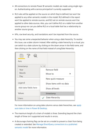 All connections to remote Power BI semantic models are made using single sign-
on. Authenticating witha service principalisn't currently supported.
RLS rules will be applied on the source on which they're defined, but won't be
applied to any other semantic models in the model. RLS defined in the report
won't be applied to remote sources, and RLS set on remote sources won't be
applied to other data sources. Also, you can't define RLS on a table from another
source group nor can you define RLS on a local table that has a relationship to
another source group.
KPIs, row level security, and translations won't be imported from the source.
You may see some unexpected behavior when using a date hierarchy. To resolve
this issue, use a date column instead. After adding a date hierarchy to a visual, you
can switch to a date column by clicking on the down arrow in the field name, and
then clicking on the name of that field instead of usingDate Hierarchy:
For more information on using date columns versus date hierarchies, see apply
auto date or time in Power BI Desktop.
The maximum length of a chain of models is three. Extending beyond the chain
length of three isn't supported and results in errors.
A discourage chaining flag can be set on a model to prevent a chain from being
created or extended. See Manage DirectQuery connections to a published
semantic model for more information.
 