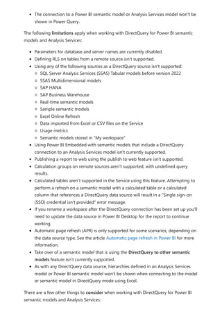 The connection to a Power BI semantic model or Analysis Services model won't be
shown in Power Query.
The following limitations apply when working with DirectQuery for Power BI semantic
models and Analysis Services:
Parameters for database and server names are currently disabled.
Defining RLS on tables from a remote source isn't supported.
Using any of the following sources as a DirectQuery source isn't supported:
SQL Server Analysis Services (SSAS) Tabular models before version 2022
SSAS Multidimensional models
SAP HANA
SAP Business Warehouse
Real-time semantic models
Sample semantic models
Excel Online Refresh
Data imported from Excel or CSV files on the Service
Usage metrics
Semantic models stored in “My workspace”
Using Power BI Embedded with semantic models that include a DirectQuery
connection to an Analysis Services model isn't currently supported.
Publishing a report to web using the publish to web feature isn't supported.
Calculation groups on remote sources aren't supported, with undefined query
results.
Calculated tables aren't supported in the Service using this feature. Attempting to
perform a refresh on a semantic model with a calculated table or a calculated
column that references a DirectQuery data source will result in a "Single sign-on
(SSO) credential isn't provided" error message.
If you rename a workspace after the DirectQuery connection has been set up you'll
need to update the data source in Power BI Desktop for the report to continue
working.
Automatic page refresh (APR) is only supported for some scenarios, depending on
the data source type. See the article Automatic page refresh in Power BI for more
information.
Take over of a semantic model that is using the DirectQuery to other semantic
models feature isn't currently supported.
As with any DirectQuery data source, hierarchies defined in an Analysis Services
model or Power BI semantic model won't be shown when connecting to the model
or semantic model in DirectQuery mode using Excel.
There are a few other things to consider when working with DirectQuery for Power BI
semantic models and Analysis Services:
 