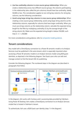 Use low-cardinality columns in cross source group relationships: When you
create a relationship across two different source groups, the columns participating
in the relationship (also called the join columns) should have low cardinality, ideally
50,000 or less. This consideration applies to non-string key columns; for string key
columns, see the following consideration.
Avoid using large strings key columns in cross source group relationships: When
creating a cross source group relationship, avoid using large string columns as the
relationship columns, especially for columns that have larger cardinality. When you
must use strings columns as the relationship column, calculate the expected string
length for the filter by multiplying cardinality (C) by the average length of the
string column (A). Make sure the expected string length is below 250,000, such
that A ∗ C < 250,000.
For more considerations and guidance, refer to composite model guidance.
Any model with a DirectQuery connection to a Power BI semantic model or to Analysis
Services must be published in the same tenant, which is especially important when
accessing a Power BI semantic model or an Analysis Services model using B2B guest
identities, as depicted in the following diagram. See Guest users who can edit and
manage content to find the tenant URL for publishing.
Consider the following diagram. The numbered steps in the diagram are described in
paragraphs that follow.
In the diagram, Ash works with Contoso and is accessing data provided by Fabrikam.
Using Power BI Desktop, Ash creates a DirectQuery connection to an Analysis Services
model that is hosted in Fabrikam’s tenant.
To authenticate, Ash uses a B2B Guest user identity (step 1 in the diagram).
Tenant considerations
 
