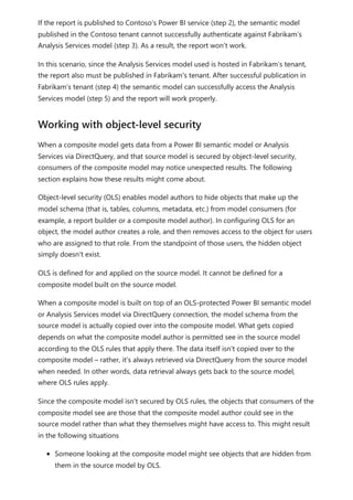 If the report is published to Contoso’s Power BI service (step 2), the semantic model
published in the Contoso tenant cannot successfully authenticate against Fabrikam’s
Analysis Services model (step 3). As a result, the report won't work.
In this scenario, since the Analysis Services model used is hosted in Fabrikam’s tenant,
the report also must be published in Fabrikam's tenant. After successful publication in
Fabrikam’s tenant (step 4) the semantic model can successfully access the Analysis
Services model (step 5) and the report will work properly.
When a composite model gets data from a Power BI semantic model or Analysis
Services via DirectQuery, and that source model is secured by object-level security,
consumers of the composite model may notice unexpected results. The following
section explains how these results might come about.
Object-level security (OLS) enables model authors to hide objects that make up the
model schema (that is, tables, columns, metadata, etc.) from model consumers (for
example, a report builder or a composite model author). In configuring OLS for an
object, the model author creates a role, and then removes access to the object for users
who are assigned to that role. From the standpoint of those users, the hidden object
simply doesn't exist.
OLS is defined for and applied on the source model. It cannot be defined for a
composite model built on the source model.
When a composite model is built on top of an OLS-protected Power BI semantic model
or Analysis Services model via DirectQuery connection, the model schema from the
source model is actually copied over into the composite model. What gets copied
depends on what the composite model author is permitted see in the source model
according to the OLS rules that apply there. The data itself isn't copied over to the
composite model – rather, it's always retrieved via DirectQuery from the source model
when needed. In other words, data retrieval always gets back to the source model,
where OLS rules apply.
Since the composite model isn't secured by OLS rules, the objects that consumers of the
composite model see are those that the composite model author could see in the
source model rather than what they themselves might have access to. This might result
in the following situations
Someone looking at the composite model might see objects that are hidden from
them in the source model by OLS.
Working with object-level security
 