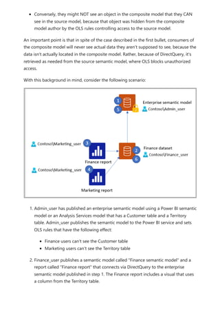 Conversely, they might NOT see an object in the composite model that they CAN
see in the source model, because that object was hidden from the composite
model author by the OLS rules controlling access to the source model.
An important point is that in spite of the case described in the first bullet, consumers of
the composite model will never see actual data they aren't supposed to see, because the
data isn't actually located in the composite model. Rather, because of DirectQuery, it's
retrieved as needed from the source semantic model, where OLS blocks unauthorized
access.
With this background in mind, consider the following scenario:
1. Admin_user has published an enterprise semantic model using a Power BI semantic
model or an Analysis Services model that has a Customer table and a Territory
table. Admin_user publishes the semantic model to the Power BI service and sets
OLS rules that have the following effect:
Finance users can't see the Customer table
Marketing users can't see the Territory table
2. Finance_user publishes a semantic model called "Finance semantic model" and a
report called "Finance report" that connects via DirectQuery to the enterprise
semantic model published in step 1. The Finance report includes a visual that uses
a column from the Territory table.
 