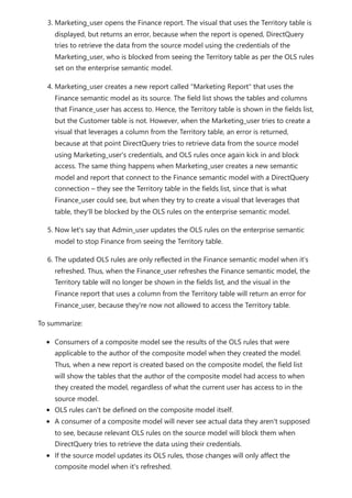 3. Marketing_user opens the Finance report. The visual that uses the Territory table is
displayed, but returns an error, because when the report is opened, DirectQuery
tries to retrieve the data from the source model using the credentials of the
Marketing_user, who is blocked from seeing the Territory table as per the OLS rules
set on the enterprise semantic model.
4. Marketing_user creates a new report called "Marketing Report" that uses the
Finance semantic model as its source. The field list shows the tables and columns
that Finance_user has access to. Hence, the Territory table is shown in the fields list,
but the Customer table is not. However, when the Marketing_user tries to create a
visual that leverages a column from the Territory table, an error is returned,
because at that point DirectQuery tries to retrieve data from the source model
using Marketing_user's credentials, and OLS rules once again kick in and block
access. The same thing happens when Marketing_user creates a new semantic
model and report that connect to the Finance semantic model with a DirectQuery
connection – they see the Territory table in the fields list, since that is what
Finance_user could see, but when they try to create a visual that leverages that
table, they'll be blocked by the OLS rules on the enterprise semantic model.
5. Now let's say that Admin_user updates the OLS rules on the enterprise semantic
model to stop Finance from seeing the Territory table.
6. The updated OLS rules are only reflected in the Finance semantic model when it's
refreshed. Thus, when the Finance_user refreshes the Finance semantic model, the
Territory table will no longer be shown in the fields list, and the visual in the
Finance report that uses a column from the Territory table will return an error for
Finance_user, because they're now not allowed to access the Territory table.
To summarize:
Consumers of a composite model see the results of the OLS rules that were
applicable to the author of the composite model when they created the model.
Thus, when a new report is created based on the composite model, the field list
will show the tables that the author of the composite model had access to when
they created the model, regardless of what the current user has access to in the
source model.
OLS rules can't be defined on the composite model itself.
A consumer of a composite model will never see actual data they aren't supposed
to see, because relevant OLS rules on the source model will block them when
DirectQuery tries to retrieve the data using their credentials.
If the source model updates its OLS rules, those changes will only affect the
composite model when it's refreshed.
 