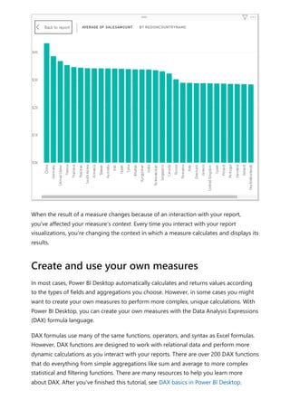 When the result of a measure changes because of an interaction with your report,
you've affected your measure’s context. Every time you interact with your report
visualizations, you're changing the context in which a measure calculates and displays its
results.
In most cases, Power BI Desktop automatically calculates and returns values according
to the types of fields and aggregations you choose. However, in some cases you might
want to create your own measures to perform more complex, unique calculations. With
Power BI Desktop, you can create your own measures with the Data Analysis Expressions
(DAX) formula language.
DAX formulas use many of the same functions, operators, and syntax as Excel formulas.
However, DAX functions are designed to work with relational data and perform more
dynamic calculations as you interact with your reports. There are over 200 DAX functions
that do everything from simple aggregations like sum and average to more complex
statistical and filtering functions. There are many resources to help you learn more
about DAX. After you've finished this tutorial, see DAX basics in Power BI Desktop.
Create and use your own measures
 