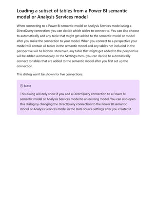 When connecting to a Power BI semantic model or Analysis Services model using a
DirectQuery connection, you can decide which tables to connect to. You can also choose
to automatically add any table that might get added to the semantic model or model
after you make the connection to your model. When you connect to a perspective your
model will contain all tables in the semantic model and any tables not included in the
perspective will be hidden. Moreover, any table that might get added to the perspective
will be added automatically. In the Settings menu you can decide to automatically
connect to tables that are added to the semantic model after you first set up the
connection.
This dialog won't be shown for live connections.
Loading a subset of tables from a Power BI semantic
model or Analysis Services model
７ Note
This dialog will only show if you add a DirectQuery connection to a Power BI
semantic model or Analysis Services model to an existing model. You can also open
this dialog by changing the DirectQuery connection to the Power BI semantic
model or Analysis Services model in the Data source settings after you created it.
 