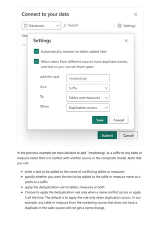 In the previous example we have decided to add ' (marketing)' as a suffix to any table or
measure name that is in conflict with another source in the composite model. Note that
you can:
enter a text to be added to the name of conflicting tables or measures
specify whether you want the text to be added to the table or measure name as a
prefix or a suffix
apply the deduplication rule to tables, measures or both
Choose to apply the deduplication rule only when a name conflict occurs or apply
it all the time. The default is to apply the rule only when duplication occurs. In our
example, any table or measure from the marketing source that does not have a
duplicate in the sales source will not get a name change.
 