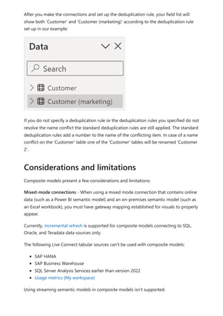 After you make the connections and set up the deduplication rule, your field list will
show both ‘Customer’ and ‘Customer (marketing)’ according to the deduplication rule
set up in our example:
If you do not specify a deduplication rule or the deduplication rules you specified do not
resolve the name conflict the standard deduplication rules are still applied. The standard
deduplication rules add a number to the name of the conflicting item. In case of a name
conflict on the 'Customer' table one of the 'Customer' tables will be renamed 'Customer
2'.
Composite models present a few considerations and limitations:
Mixed-mode connections - When using a mixed mode connection that contains online
data (such as a Power BI semantic model) and an on-premises semantic model (such as
an Excel workbook), you must have gateway mapping established for visuals to properly
appear.
Currently, incremental refresh is supported for composite models connecting to SQL,
Oracle, and Teradata data sources only.
The following Live Connect tabular sources can't be used with composite models:
SAP HANA
SAP Business Warehouse
SQL Server Analysis Services earlier than version 2022
Usage metrics (My workspace)
Using streaming semantic models in composite models isn't supported.
Considerations and limitations
 