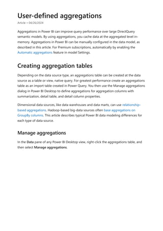 User-defined aggregations
Article • 04/26/2024
Aggregations in Power BI can improve query performance over large DirectQuery
semantic models. By using aggregations, you cache data at the aggregated level in-
memory. Aggregations in Power BI can be manually configured in the data model, as
described in this article. For Premium subscriptions, automatically by enabling the
Automatic aggregations feature in model Settings.
Depending on the data source type, an aggregations table can be created at the data
source as a table or view, native query. For greatest performance create an aggregations
table as an import table created in Power Query. You then use the Manage aggregations
dialog in Power BI Desktop to define aggregations for aggregation columns with
summarization, detail table, and detail column properties.
Dimensional data sources, like data warehouses and data marts, can use relationship-
based aggregations. Hadoop-based big-data sources often base aggregations on
GroupBy columns. This article describes typical Power BI data modeling differences for
each type of data source.
In the Data pane of any Power BI Desktop view, right-click the aggregations table, and
then select Manage aggregations.
Creating aggregation tables
Manage aggregations
 