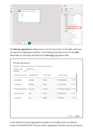The Manage aggregations dialog shows a row for each column in the table, where you
can specify the aggregation behavior. In the following example, queries to the Sales
detail table are internally redirected to the Sales Agg aggregation table.
In this relationship-based aggregation example, the GroupBy entries are optional.
Except for DISTINCTCOUNT, they don't affect aggregation behavior and are primarily for
 