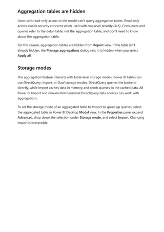 Users with read-only access to the model can't query aggregation tables. Read-only
access avoids security concerns when used with row-level security (RLS). Consumers and
queries refer to the detail table, not the aggregation table, and don't need to know
about the aggregation table.
For this reason, aggregation tables are hidden from Report view. If the table isn't
already hidden, the Manage aggregations dialog sets it to hidden when you select
Apply all.
The aggregation feature interacts with table-level storage modes. Power BI tables can
use DirectQuery, Import, or Dual storage modes. DirectQuery queries the backend
directly, while Import caches data in memory and sends queries to the cached data. All
Power BI Import and non-multidimensional DirectQuery data sources can work with
aggregations.
To set the storage mode of an aggregated table to Import to speed up queries, select
the aggregated table in Power BI Desktop Model view. In the Properties pane, expand
Advanced, drop down the selection under Storage mode, and select Import. Changing
Import is irreversible.
Aggregation tables are hidden
Storage modes
 