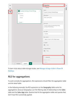 To learn more about table storage modes, see Manage storage mode in Power BI
Desktop.
To work correctly for aggregations, RLS expressions should filter the aggregation table
and the detail table.
In the following example, the RLS expression on the Geography table works for
aggregations, because Geography is on the filtering side of relationships to the Sales
table and the Sales Agg table. Queries that hit the aggregation table and queries that
don't have RLS successfully applied.
RLS for aggregations
 