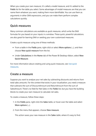When you create your own measure, it's called a model measure, and it's added to the
Fields list for the table you select. Some advantages of model measures are that you can
name them whatever you want, making them more identifiable. You can use them as
arguments in other DAX expressions, and you can make them perform complex
calculations quickly.
Many common calculations are available as quick measures, which write the DAX
formulas for you based on your inputs in a window. These quick, powerful calculations
are also great for learning DAX or seeding your own customized measures.
Create a quick measure using one of these methods:
From a table in the Fields pane, right-click or select More options (...), and then
choose New quick measure from the list.
Under Calculations in the Home tab of the Power BI Desktop ribbon, select New
Quick Measure.
For more information about creating and using quick measures, see Use quick
measures.
Suppose you want to analyze your net sales by subtracting discounts and returns from
total sales amounts. For the context that exists in your visualization, you need a measure
that subtracts the sum of DiscountAmount and ReturnAmount from the sum of
SalesAmount. There's no field for Net Sales in the Fields list, but you have the building
blocks to create your own measure to calculate net sales.
To create a measure, follow these steps:
1. In the Fields pane, right-click the Sales table, or hover over the table and select
More options (...).
2. From the menu that appears, choose New measure.
This action saves your new measure in the Sales table, where it's easy to find.
Quick measures
Create a measure
 