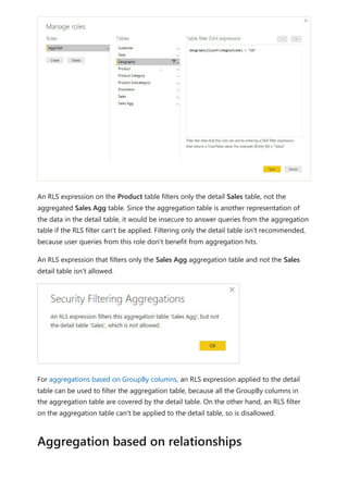 An RLS expression on the Product table filters only the detail Sales table, not the
aggregated Sales Agg table. Since the aggregation table is another representation of
the data in the detail table, it would be insecure to answer queries from the aggregation
table if the RLS filter can't be applied. Filtering only the detail table isn't recommended,
because user queries from this role don't benefit from aggregation hits.
An RLS expression that filters only the Sales Agg aggregation table and not the Sales
detail table isn't allowed.
For aggregations based on GroupBy columns, an RLS expression applied to the detail
table can be used to filter the aggregation table, because all the GroupBy columns in
the aggregation table are covered by the detail table. On the other hand, an RLS filter
on the aggregation table can't be applied to the detail table, so is disallowed.
Aggregation based on relationships
 