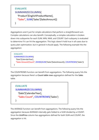 Aggregations aren't just for simple calculations that perform a straightforward sum.
Complex calculations can also benefit. Conceptually, a complex calculation is broken
down into subqueries for each SUM, MIN, MAX, and COUNT. Each subquery is evaluated
to determine if it can hit the aggregation. This logic doesn't hold true in all cases due to
query-plan optimization, but in general it should apply. The following example hits the
aggregation:
The COUNTROWS function can benefit from aggregations. The following query hits the
aggregation because there's a Count table rows aggregation defined for the Sales
table.
The AVERAGE function can benefit from aggregations. The following query hits the
aggregation because AVERAGE internally gets folded to a SUM divided by a COUNT.
Since the UnitPrice column has aggregations defined for both SUM and COUNT, the
aggregation is hit.
 