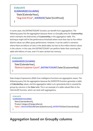 In some cases, the DISTINCTCOUNT function can benefit from aggregations. The
following query hits the aggregation because there is a GroupBy entry for CustomerKey,
which maintains the distinctness of CustomerKey in the aggregation table. This
technique might still hit the performance threshold where more than two to five million
distinct values can affect query performance. However, it can be useful in scenarios
where there are billions of rows in the detail table, but two to five million distinct values
in the column. In this case, the DISTINCTCOUNT can perform faster than scanning the
table with billions of rows, even if it were cached into memory.
Data Analysis Expressions (DAX) time-intelligence functions are aggregation aware. The
following query hits the aggregation because the DATESYTD function generates a table
of CalendarDay values, and the aggregation table is at a granularity that is covered for
group-by columns in the Date table. This is an example of a table-valued filter to the
CALCULATE function, which can work with aggregations.
Aggregation based on GroupBy columns
 