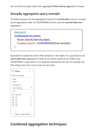 You can set the storage mode of the aggregated Driver Activity Agg table to Import.
The following query hits the aggregation, because the Activity Date column is covered
by the aggregation table. The COUNTROWS function uses the Counted table rows
aggregation.
Especially for models that contain filter attributes in fact tables, it's a good idea to use
Count table rows aggregations. Power BI can submit queries to the model using
COUNTROWS in cases where it isn't explicitly requested by the user. For example, the
filter dialog shows the count of rows for each value.
GroupBy aggregation query example
Combined aggregation techniques
 