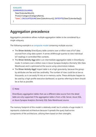Aggregation precedence allows multiple aggregation tables to be considered by a
single subquery.
The following example is a composite model containing multiple sources:
The Driver Activity DirectQuery table contains over a trillion rows of IoT data
sourced from a big-data system. It serves drillthrough queries to view individual
IoT readings in controlled filter contexts.
The Driver Activity Agg table is an intermediate aggregation table in DirectQuery
mode. It contains over a billion rows in Azure Synapse Analytics (formerly SQL Data
Warehouse) and is optimized at the source using columnstore indexes.
The Driver Activity Agg2 Import table is at a high granularity, because the group-
by attributes are few and low cardinality. The number of rows could be as low as
thousands, so it can easily fit into an in-memory cache. These attributes happen to
be used by a high-profile executive dashboard, so queries referring to them should
be as fast as possible.
The memory footprint of this model is relatively small, but it unlocks a huge model. It
represents a balanced architecture because it spreads the query load across
components of the architecture, utilizing them based on their strengths.
Aggregation precedence
７ Note
DirectQuery aggregation tables that use a different data source from the detail
table are only supported if the aggregation table is from a SQL Server, Azure SQL,
or Azure Synapse Analytics (formerly SQL Data Warehouse) source.
 