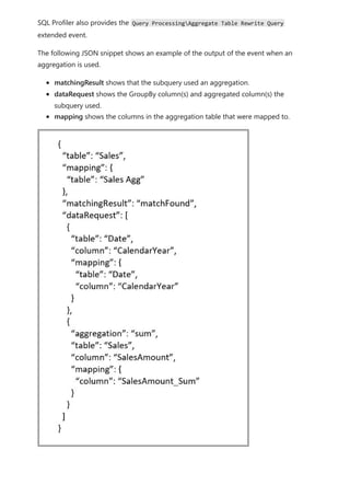 SQL Profiler also provides the Query ProcessingAggregate Table Rewrite Query
extended event.
The following JSON snippet shows an example of the output of the event when an
aggregation is used.
matchingResult shows that the subquery used an aggregation.
dataRequest shows the GroupBy column(s) and aggregated column(s) the
subquery used.
mapping shows the columns in the aggregation table that were mapped to.
 