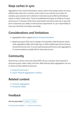 Feedback
Was this page helpful?
Provide product feedback | Ask the community
Aggregations that combine DirectQuery, Import, and/or Dual storage modes can return
different data unless the in-memory cache is kept in sync with the source data. For
example, query execution don't attempt to mask data issues by filtering DirectQuery
results to match cached values. There are established techniques to handle such issues
at the source, if necessary. Performance optimizations should be used only in ways that
don't compromise your ability to meet business requirements. It's your responsibility to
know your data flows and design accordingly.
Aggregations don't support Dynamic M Query Parameters.
Beginning August 2022, due to changes in functionality, Power BI ignores import
mode aggregation tables with single sign-on (SSO) enabled data sources because
of potential security risks. To ensure optimal query performance with aggregations,
it’s recommended you disable SSO for these data sources.
Power BI has a vibrant community where MVPs, BI pros, and peers share expertise in
discussion groups, videos, blogs, and more. When learning about aggregations, be sure
to check out these additional resources:
Power BI Community
Search "Power BI aggregations" on Bing
Automatic aggregations
Composite models
Keep caches in sync
Considerations and limitations
Community
Related content
 Yes  No
 