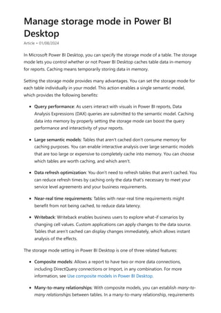 Manage storage mode in Power BI
Desktop
Article • 01/08/2024
In Microsoft Power BI Desktop, you can specify the storage mode of a table. The storage
mode lets you control whether or not Power BI Desktop caches table data in-memory
for reports. Caching means temporarily storing data in memory.
Setting the storage mode provides many advantages. You can set the storage mode for
each table individually in your model. This action enables a single semantic model,
which provides the following benefits:
Query performance: As users interact with visuals in Power BI reports, Data
Analysis Expressions (DAX) queries are submitted to the semantic model. Caching
data into memory by properly setting the storage mode can boost the query
performance and interactivity of your reports.
Large semantic models: Tables that aren't cached don't consume memory for
caching purposes. You can enable interactive analysis over large semantic models
that are too large or expensive to completely cache into memory. You can choose
which tables are worth caching, and which aren't.
Data refresh optimization: You don't need to refresh tables that aren't cached. You
can reduce refresh times by caching only the data that's necessary to meet your
service level agreements and your business requirements.
Near-real time requirements: Tables with near-real time requirements might
benefit from not being cached, to reduce data latency.
Writeback: Writeback enables business users to explore what-if scenarios by
changing cell values. Custom applications can apply changes to the data source.
Tables that aren't cached can display changes immediately, which allows instant
analysis of the effects.
The storage mode setting in Power BI Desktop is one of three related features:
Composite models: Allows a report to have two or more data connections,
including DirectQuery connections or Import, in any combination. For more
information, see Use composite models in Power BI Desktop.
Many-to-many relationships: With composite models, you can establish many-to-
many relationships between tables. In a many-to-many relationship, requirements
 
