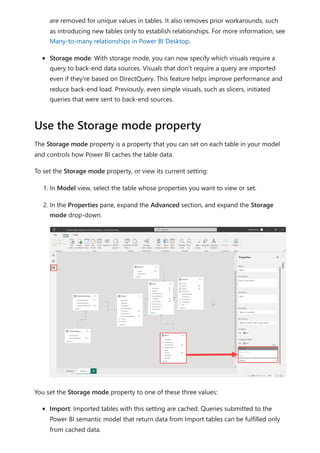 are removed for unique values in tables. It also removes prior workarounds, such
as introducing new tables only to establish relationships. For more information, see
Many-to-many relationships in Power BI Desktop.
Storage mode: With storage mode, you can now specify which visuals require a
query to back-end data sources. Visuals that don't require a query are imported
even if they're based on DirectQuery. This feature helps improve performance and
reduce back-end load. Previously, even simple visuals, such as slicers, initiated
queries that were sent to back-end sources.
The Storage mode property is a property that you can set on each table in your model
and controls how Power BI caches the table data.
To set the Storage mode property, or view its current setting:
1. In Model view, select the table whose properties you want to view or set.
2. In the Properties pane, expand the Advanced section, and expand the Storage
mode drop-down.
You set the Storage mode property to one of these three values:
Import: Imported tables with this setting are cached. Queries submitted to the
Power BI semantic model that return data from Import tables can be fulfilled only
from cached data.
Use the Storage mode property
 