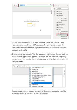 3. By default, each new measure is named Measure. If you don’t rename it, new
measures are named Measure 2, Measure 3, and so on. Because we want this
measure to be more identifiable, highlight Measure in the formula bar, and then
change it to Net Sales.
4. Begin entering your formula. After the equals sign, start to type Sum. As you type,
a drop-down suggestion list appears, showing all the DAX functions, beginning
with the letters you type. Scroll down, if necessary, to select SUM from the list, and
then press Enter.
An opening parenthesis appears, along with a drop-down suggestion list of the
available columns you can pass to the SUM function.
 