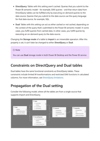 DirectQuery: Tables with this setting aren't cached. Queries that you submit to the
Power BI semantic model - for example, DAX queries - and that return data from
DirectQuery tables can be fulfilled only by executing on-demand queries to the
data source. Queries that you submit to the data source use the query language
for that data source, for example, SQL.
Dual: Tables with this setting can act as either cached or not cached, depending on
the context of the query that's submitted to the Power BI semantic model. In some
cases, you fulfill queries from cached data. In other cases, you fulfill queries by
executing an on-demand query to the data source.
Changing the Storage mode of a table to Import is an irreversible operation. After this
property is set, it can't later be changed to either DirectQuery or Dual.
Dual tables have the same functional constraints as DirectQuery tables. These
constraints include limited M transformations and restricted DAX functions in calculated
columns. For more information, see DirectQuery limitations.
Consider the following model, where all the tables are from a single source that
supports Import and DirectQuery.
７ Note
You can use Dual storage mode in both Power BI Desktop and the Power BI service.
Constraints on DirectQuery and Dual tables
Propagation of the Dual setting
 